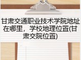 甘肃交通职业技术学院地址在哪里，学校地理位置(甘肃交院位置)