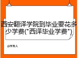 西安翻译学院到毕业要花多少学费("西译毕业学费")