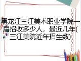 黑龙江三江美术职业学院一届招收多少人，最近几年(三江美院近年招生数)