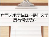 广西艺术学院毕业是什么学历有何优势()