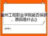 惠州工程职业学院能否保研，原因是什么()