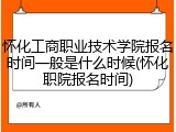怀化工商职业技术学院报名时间一般是什么时候(怀化职院报名时间)