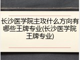 长沙医学院主攻什么方向有哪些王牌专业(长沙医学院王牌专业)