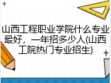 山西工程职业学院什么专业最好，一年招多少人(山西工院热门专业招生)