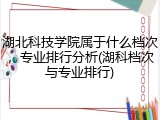 湖北科技学院属于什么档次，专业排行分析(湖科档次与专业排行)