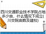 四川交通职业技术学院占地多少亩，什么情况下成立(川交院亩数及建校)