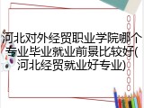 河北对外经贸职业学院哪个专业毕业就业前景比较好(河北经贸就业好专业)