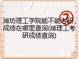 潍坊理工学院能不能考研，成绩在哪里查询(潍理工考研成绩查询)