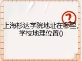 上海杉达学院地址在哪里，学校地理位置()