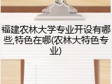 福建农林大学专业开设有哪些,特色在哪(农林大特色专业)