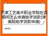 天津工艺美术职业学院在读期间怎么申请助学贷款(津美院助学贷款申请)