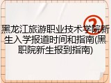 黑龙江旅游职业技术学院新生入学报道时间和指南(黑职院新生报到指南)
