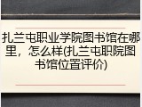 扎兰屯职业学院图书馆在哪里，怎么样(扎兰屯职院图书馆位置评价)