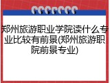 郑州旅游职业学院读什么专业比较有前景(郑州旅游职院前景专业)