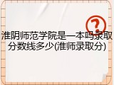 淮阴师范学院是一本吗录取分数线多少(淮师录取分)