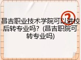 昌吉职业技术学院可以进校后转专业吗？(昌吉职院可转专业吗)