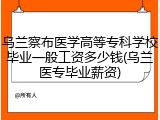 乌兰察布医学高等专科学校毕业一般工资多少钱(乌兰医专毕业薪资)