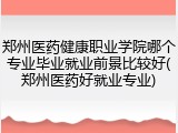 郑州医药健康职业学院哪个专业毕业就业前景比较好(郑州医药好就业专业)