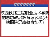 陕西铁路工程职业技术学院的思想政治教育怎么样(陕铁职院思政教育如何)