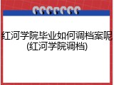 红河学院毕业如何调档案呢(红河学院调档)