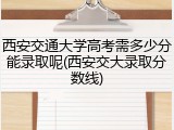 西安交通大学高考需多少分能录取呢(西安交大录取分数线)