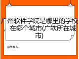 广州软件学院是哪里的学校，在哪个城市(广软所在城市)