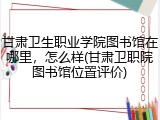 甘肃卫生职业学院图书馆在哪里，怎么样(甘肃卫职院图书馆位置评价)