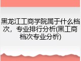 黑龙江工商学院属于什么档次，专业排行分析(黑工商档次专业分析)