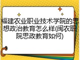 福建农业职业技术学院的思想政治教育怎么样(闽农职院思政教育如何)