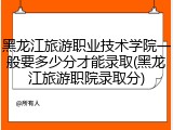 黑龙江旅游职业技术学院一般要多少分才能录取(黑龙江旅游职院录取分)