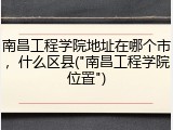 南昌工程学院地址在哪个市，什么区县("南昌工程学院位置")