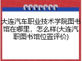 大连汽车职业技术学院图书馆在哪里，怎么样(大连汽职图书馆位置评价)