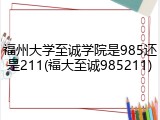 福州大学至诚学院是985还是211(福大至诚985211)