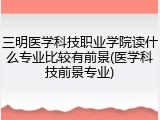 三明医学科技职业学院读什么专业比较有前景(医学科技前景专业)