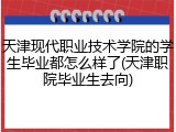 天津现代职业技术学院的学生毕业都怎么样了(天津职院毕业生去向)