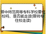 晋中师范高等专科学校要住校吗，是否能走读(晋师专住校走读)