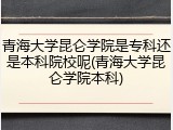 青海大学昆仑学院是专科还是本科院校呢(青海大学昆仑学院本科)