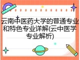 云南中医药大学的普通专业和特色专业详解(云中医学专业解析)