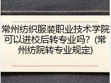 常州纺织服装职业技术学院可以进校后转专业吗？(常州纺院转专业规定)