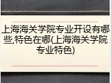 上海海关学院专业开设有哪些,特色在哪(上海海关学院专业特色)