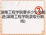 湖南工程学院要多少分才能进(湖南工程学院录取分数线)
