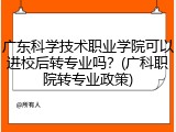 广东科学技术职业学院可以进校后转专业吗？(广科职院转专业政策)