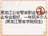 黑龙江公安警官职业学院什么专业最好，一年招多少人(黑龙江警官学院招生)