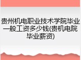 贵州机电职业技术学院毕业一般工资多少钱(贵机电院毕业薪资)