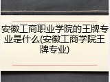 安徽工商职业学院的王牌专业是什么(安徽工商学院王牌专业)