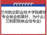 兰州航空职业技术学院哪些专业就业前景好，为什么(兰航职院就业佳专业)