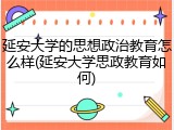 延安大学的思想政治教育怎么样(延安大学思政教育如何)