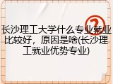 长沙理工大学什么专业就业比较好，原因是啥(长沙理工就业优势专业)