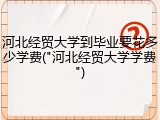 河北经贸大学到毕业要花多少学费("河北经贸大学学费")