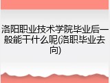 洛阳职业技术学院毕业后一般能干什么呢(洛职毕业去向)